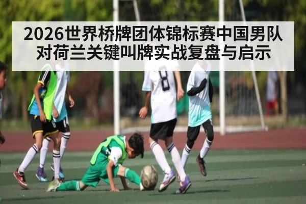 2026世界桥牌团体锦标赛中国男队对荷兰关键叫牌实战复盘与启示