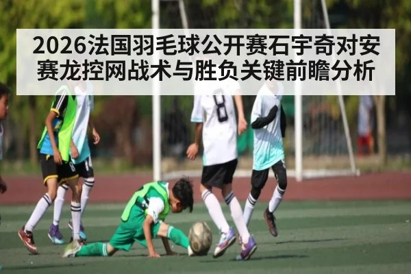 2026法国羽毛球公开赛石宇奇对安赛龙控网战术与胜负关键前瞻分析